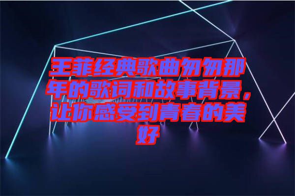 王菲經典歌曲匆匆那年的歌詞和故事背景，讓你感受到青春的美好