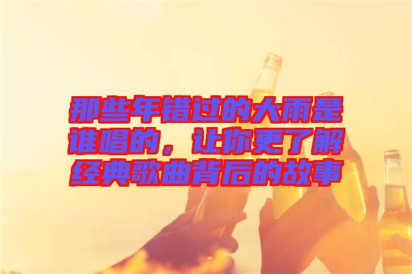 那些年錯過的大雨是誰唱的，讓你更了解經典歌曲背后的故事
