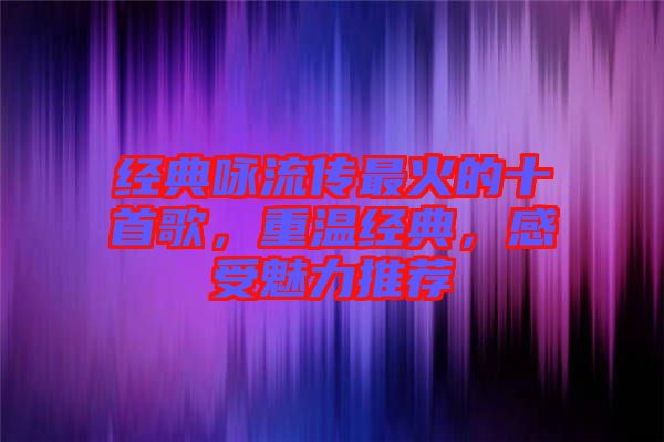 經(jīng)典詠流傳最火的十首歌，重溫經(jīng)典，感受魅力推薦
