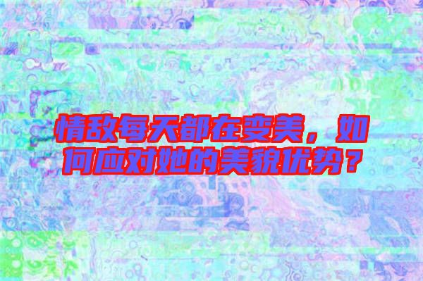 情敵每天都在變美，如何應對她的美貌優勢？