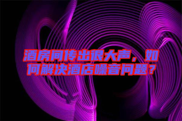 酒房間傳出很大聲，如何解決酒店噪音問題？