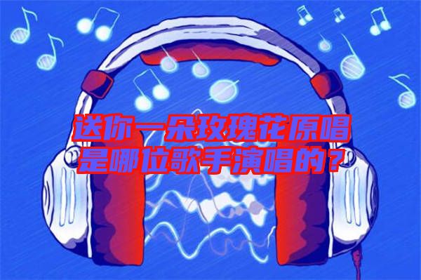 送你一朵玫瑰花原唱是哪位歌手演唱的？