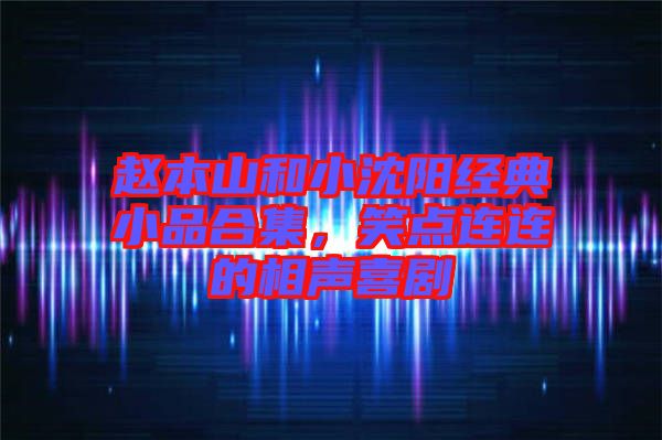 趙本山和小沈陽經典小品合集，笑點連連的相聲喜劇