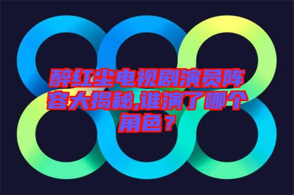 醉紅塵電視劇演員陣容大揭秘,誰演了哪個角色？
