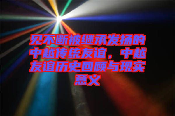 見不斷被繼承發(fā)揚的中越傳統(tǒng)友誼，中越友誼歷史回顧與現(xiàn)實意義