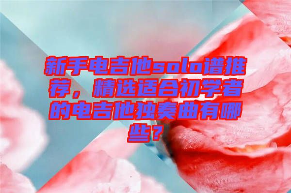 新手電吉他solo譜推薦，精選適合初學者的電吉他獨奏曲有哪些？