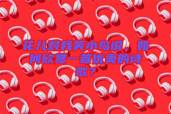花兒對(duì)我笑小鳥(niǎo)說(shuō)，如何欣賞一首優(yōu)美的詩(shī)歌？