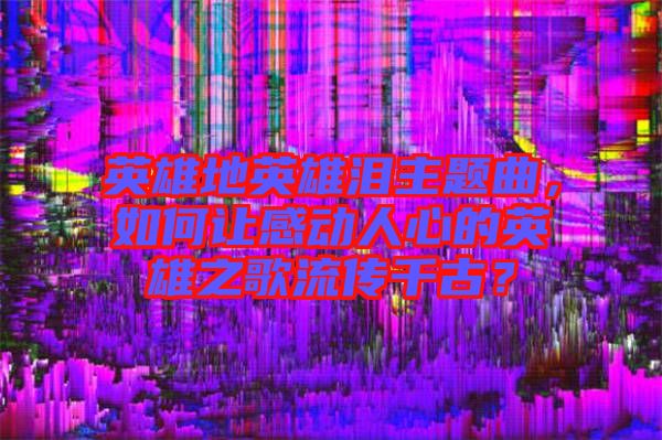 英雄地英雄淚主題曲，如何讓感動人心的英雄之歌流傳千古？