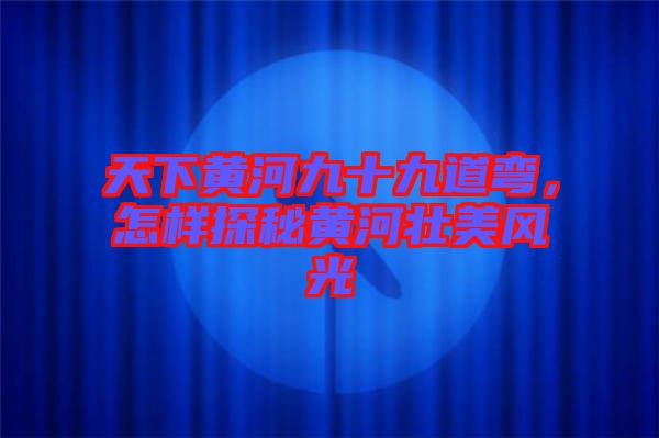 天下黃河九十九道彎，怎樣探秘黃河壯美風光