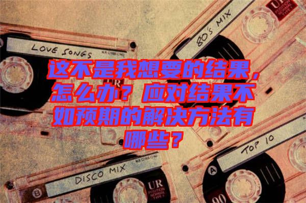 這不是我想要的結(jié)果，怎么辦？應(yīng)對(duì)結(jié)果不如預(yù)期的解決方法有哪些？