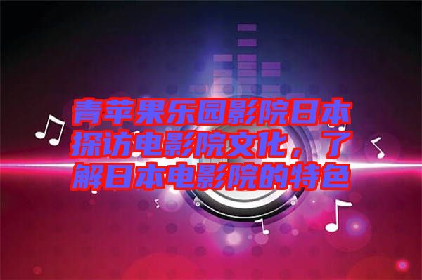 青蘋果樂園影院日本探訪電影院文化，了解日本電影院的特色