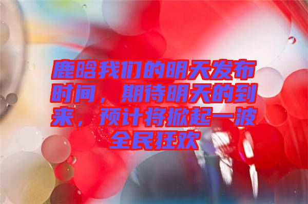 鹿晗我們的明天發(fā)布時(shí)間，期待明天的到來，預(yù)計(jì)將掀起一波全民狂歡