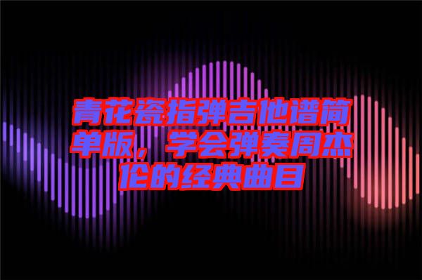 青花瓷指彈吉他譜簡單版，學會彈奏周杰倫的經典曲目