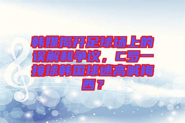 韓媒揭開足球場上的誤解和爭議，C羅一接球韓國球迷高喊梅西？