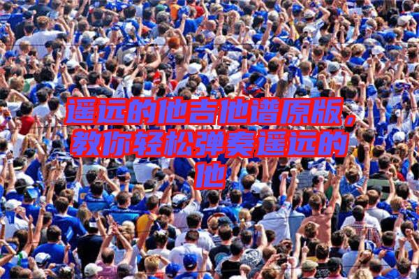 遙遠(yuǎn)的他吉他譜原版，教你輕松彈奏遙遠(yuǎn)的他