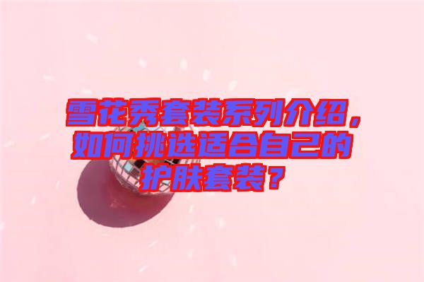 雪花秀套裝系列介紹，如何挑選適合自己的護(hù)膚套裝？