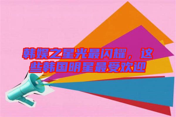 韓娛之星光最閃耀，這些韓國(guó)明星最受歡迎