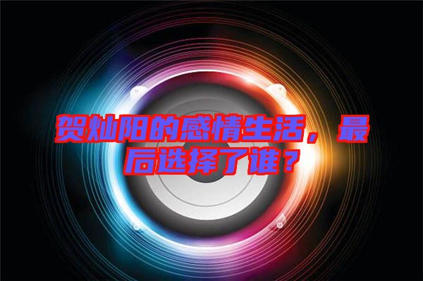 賀燦陽(yáng)的感情生活，最后選擇了誰(shuí)？