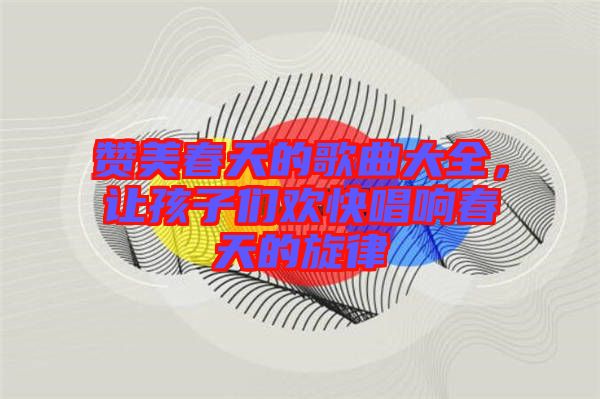 贊美春天的歌曲大全，讓孩子們歡快唱響春天的旋律