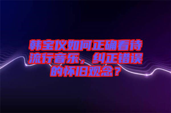 韓寶儀如何正確看待流行音樂，糾正錯誤的懷舊觀念？
