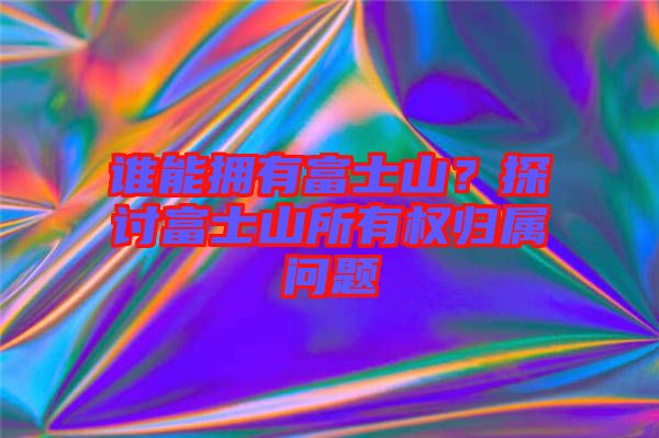 誰能擁有富士山？探討富士山所有權歸屬問題
