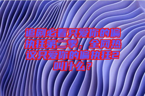 追劇必看只愛你的偏執(zhí)狂第二季，全網(wǎng)熱議只愛你的偏執(zhí)狂2叫什么？