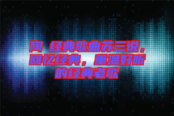 陶喆經(jīng)典歌曲蘇三說，回憶經(jīng)典，重溫好聽的經(jīng)典老歌