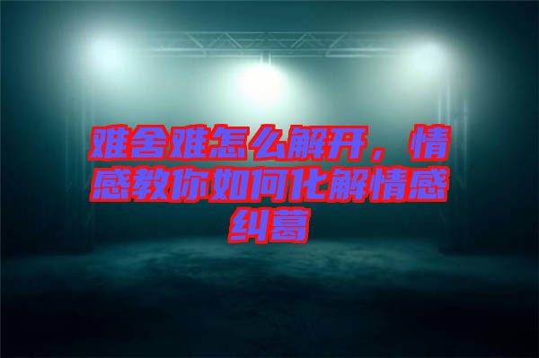 難舍難怎么解開，情感教你如何化解情感糾葛