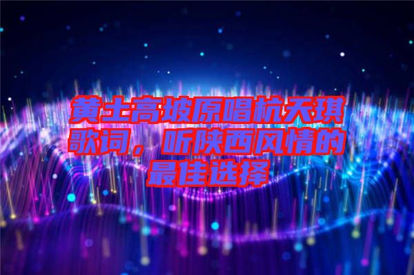 黃土高坡原唱杭天琪歌詞，聽陜西風情的最佳選擇