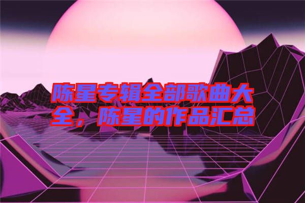 陳星專輯全部歌曲大全，陳星的作品匯總