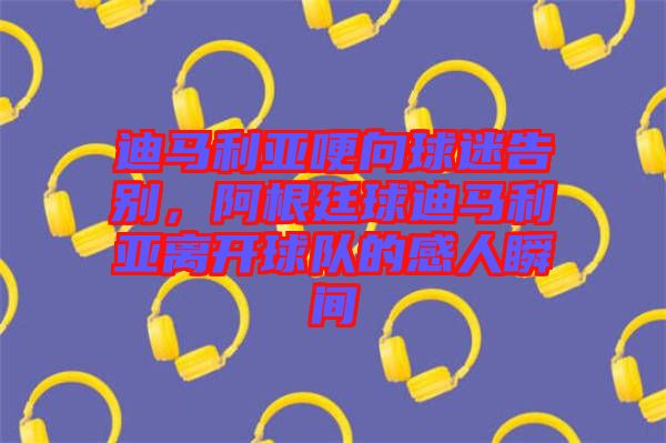 迪馬利亞哽向球迷告別，阿根廷球迪馬利亞離開球隊的感人瞬間