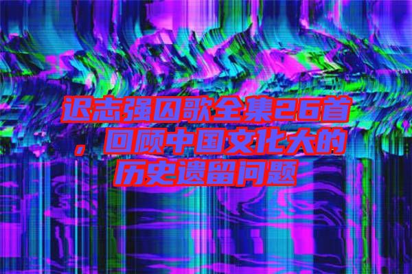 遲志強囚歌全集26首，回顧中國文化大的歷史遺留問題