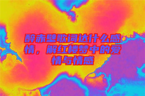 醉赤壁歌詞達(dá)什么感情，解紅樓夢(mèng)中的愛(ài)情與情感