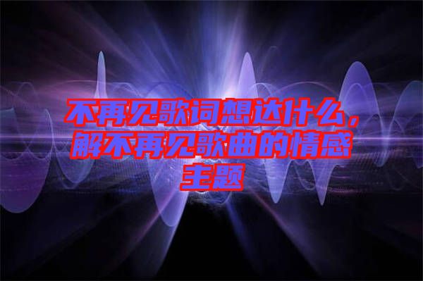 不再見歌詞想達什么，解不再見歌曲的情感主題