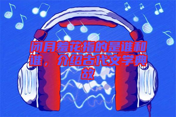 閉月羞花指的是誰和誰，介紹古代文學典故